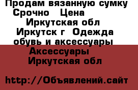 Продам вязанную сумку Срочно › Цена ­ 1 000 - Иркутская обл., Иркутск г. Одежда, обувь и аксессуары » Аксессуары   . Иркутская обл.